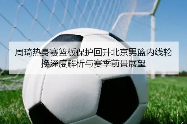 周琦热身赛篮板保护回升北京男篮内线轮换深度解析与赛季前景展望