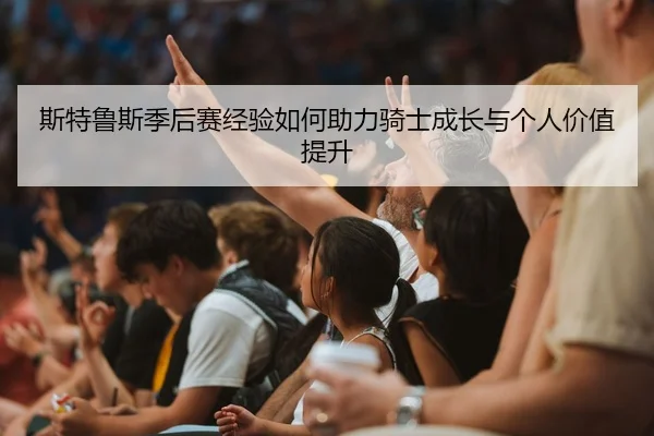 斯特鲁斯季后赛经验如何助力骑士成长与个人价值提升 | jiuyou