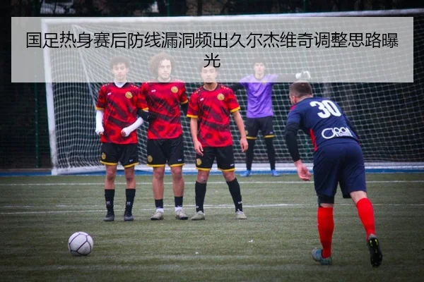 国足热身赛后防线漏洞频出久尔杰维奇调整思路曝光 | jiuyou